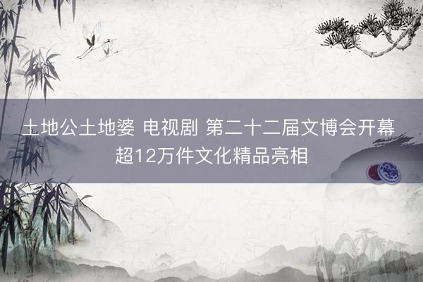 土地公土地婆 电视剧 第二十二届文博会开幕 ‌超12万件文化精品亮相