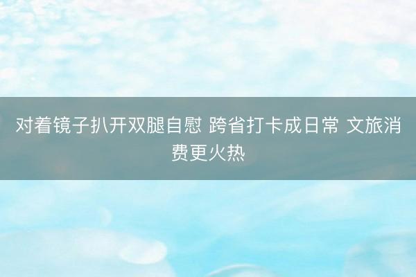 对着镜子扒开双腿自慰 跨省打卡成日常 文旅消费更火热