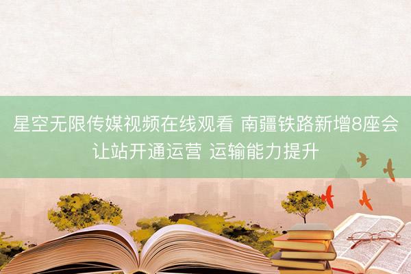 星空无限传媒视频在线观看 南疆铁路新增8座会让站开通运营 运输能力提升