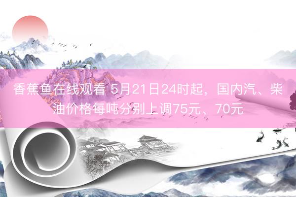 香蕉鱼在线观看 5月21日24时起，国内汽、柴油价格每吨分别上调75元、70元