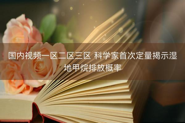 国内视频一区二区三区 科学家首次定量揭示湿地甲烷排放概率
