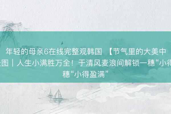 年轻的母亲6在线完整观韩国 【节气里的大美中国】长图｜人生小满胜万全！于清风麦浪间解锁一穗“小得盈满”