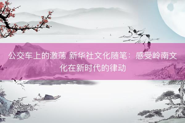 公交车上的激荡 新华社文化随笔：感受岭南文化在新时代的律动