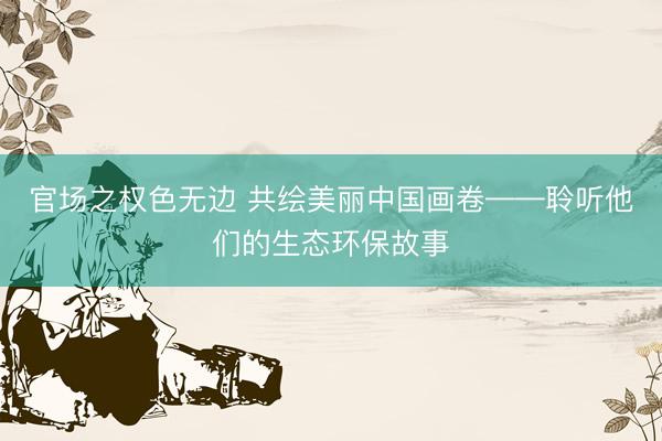 官场之权色无边 共绘美丽中国画卷——聆听他们的生态环保故事