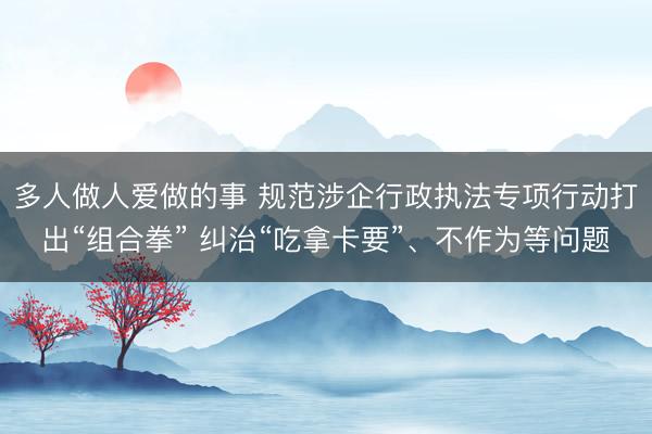 多人做人爱做的事 规范涉企行政执法专项行动打出“组合拳” 纠治“吃拿卡要”、不作为等问题