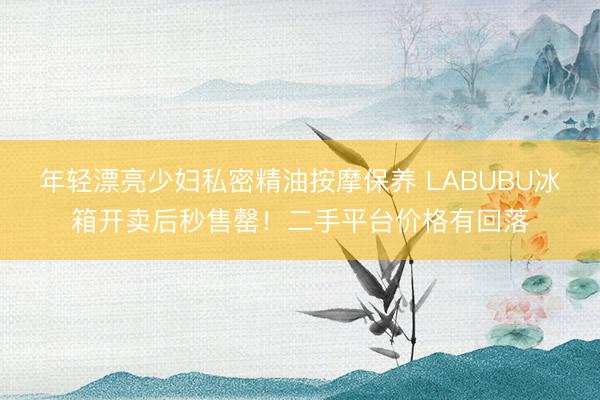 年轻漂亮少妇私密精油按摩保养 LABUBU冰箱开卖后秒售罄！二手平台价格有回落