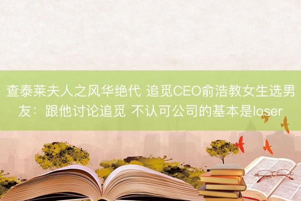 查泰莱夫人之风华绝代 追觅CEO俞浩教女生选男友：跟他讨论追觅 不认可公司的基本是loser