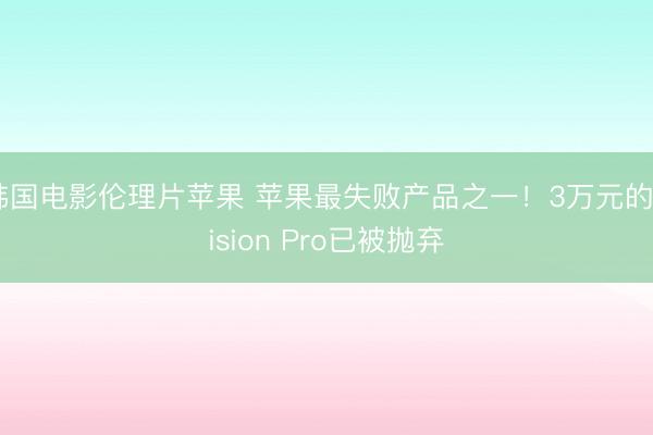 韩国电影伦理片苹果 苹果最失败产品之一！3万元的Vision Pro已被抛弃