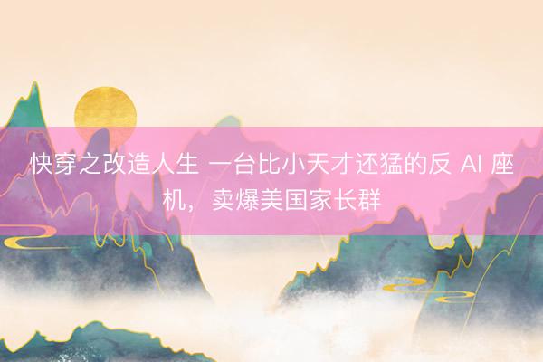 快穿之改造人生 一台比小天才还猛的反 AI 座机，卖爆美国家长群