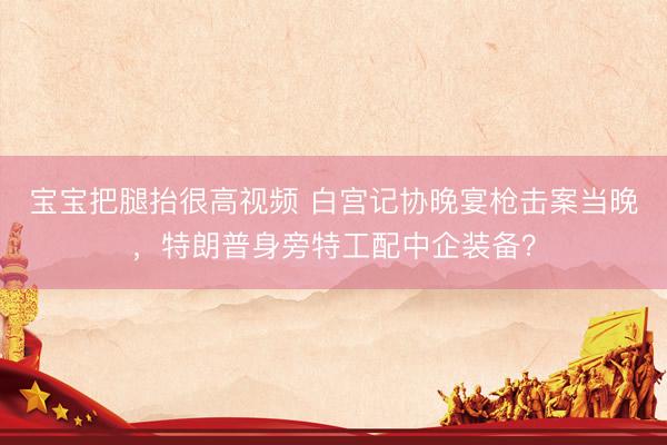 宝宝把腿抬很高视频 白宫记协晚宴枪击案当晚，特朗普身旁特工配中企装备？