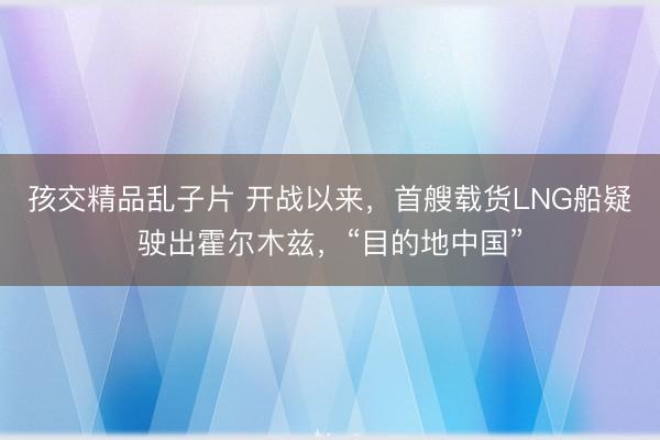 孩交精品乱子片 开战以来，首艘载货LNG船疑驶出霍尔木兹，“目的地中国”