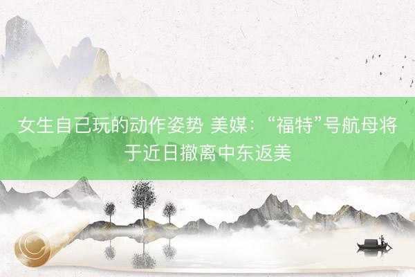 女生自己玩的动作姿势 美媒：“福特”号航母将于近日撤离中东返美