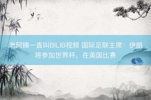 老阿姨一直叫BILIB视频 国际足联主席：伊朗将参加世界杯，在美国比赛