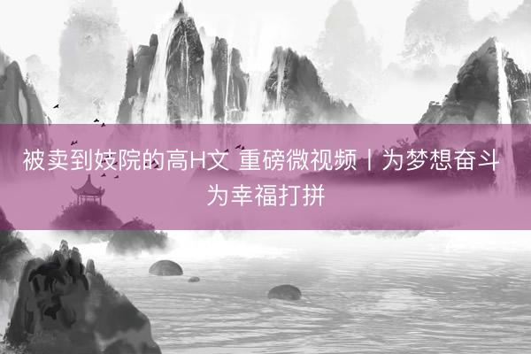 被卖到妓院的高H文 重磅微视频丨为梦想奋斗 为幸福打拼
