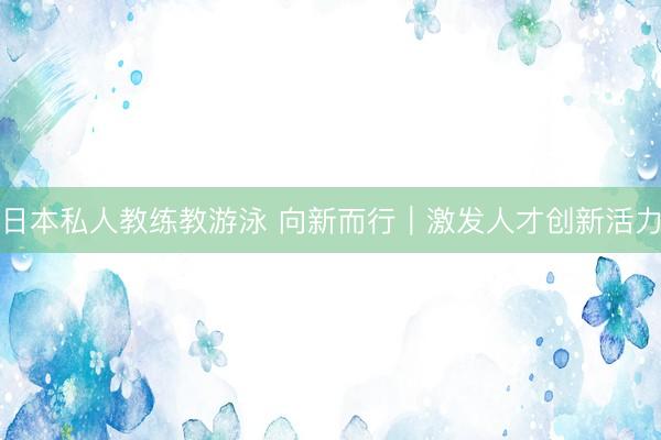 日本私人教练教游泳 向新而行｜激发人才创新活力