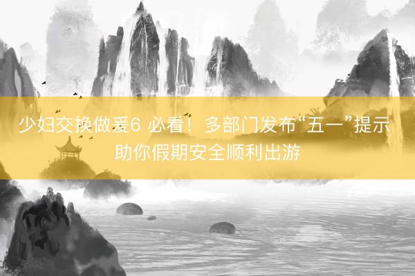 少妇交换做爰6 必看！多部门发布“五一”提示 助你假期安全顺利出游