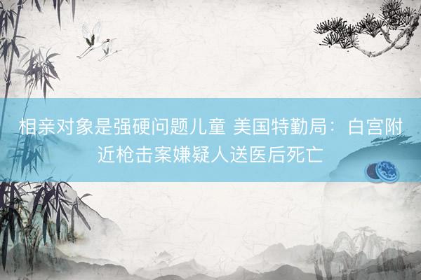相亲对象是强硬问题儿童 美国特勤局:白宫附近枪击案嫌疑人送医后死亡