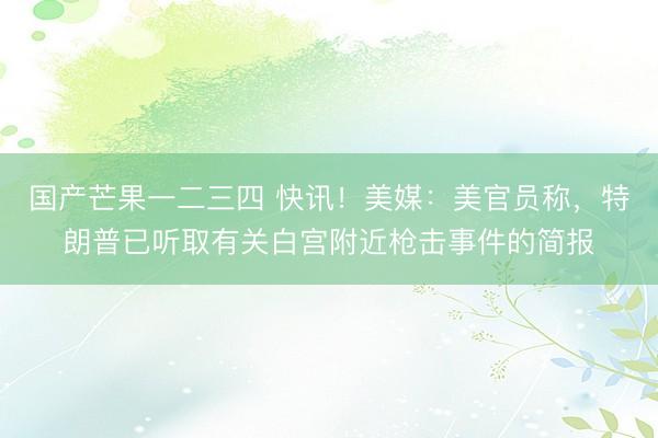 国产芒果一二三四 快讯！美媒：美官员称，特朗普已听取有关白宫附近枪击事件的简报