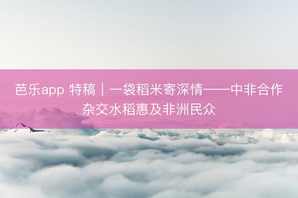 芭乐app 特稿｜一袋稻米寄深情——中非合作杂交水稻惠及非洲民众