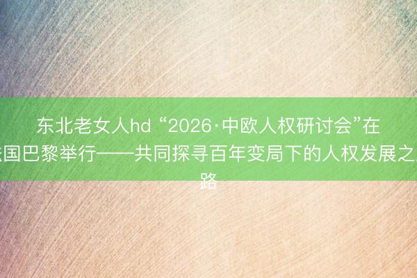 东北老女人hd “2026·中欧人权研讨会”在法国巴黎举行——共同探寻百年变局下的人权发展之路