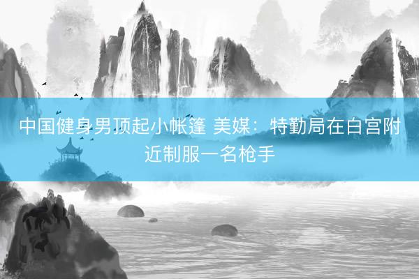 中国健身男顶起小帐篷 美媒：特勤局在白宫附近制服一名枪手