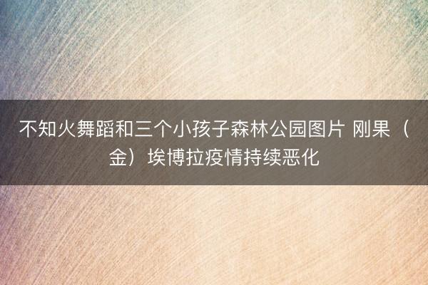 不知火舞蹈和三个小孩子森林公园图片 刚果（金）埃博拉疫情持续恶化
