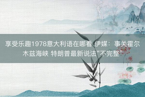 享受乐趣1978意大利语在哪看 伊媒：事关霍尔木兹海峡 特朗普最新说法“不完整”