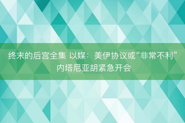 终末的后宫全集 以媒：美伊协议或“非常不利” 内塔尼亚胡紧急开会