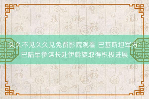 久久不见久久见免费影院观看 巴基斯坦军方：巴陆军参谋长赴伊斡旋取得积极进展