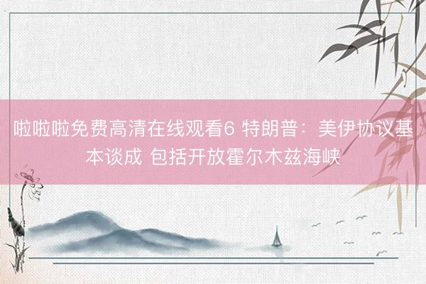 啦啦啦免费高清在线观看6 特朗普:美伊协议基本谈成 包括开放霍尔木兹海峡