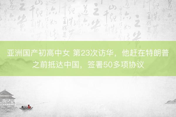 亚洲国产初高中女 第23次访华，他赶在特朗普之前抵达中国，签署50多项协议
