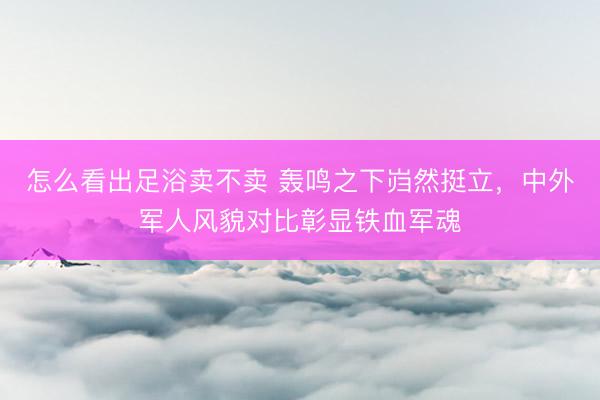 怎么看出足浴卖不卖 轰鸣之下岿然挺立，中外军人风貌对比彰显铁血军魂