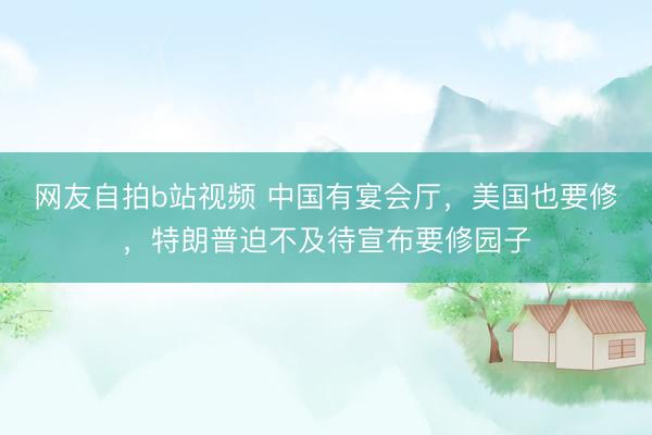 网友自拍b站视频 中国有宴会厅，美国也要修，特朗普迫不及待宣布要修园子