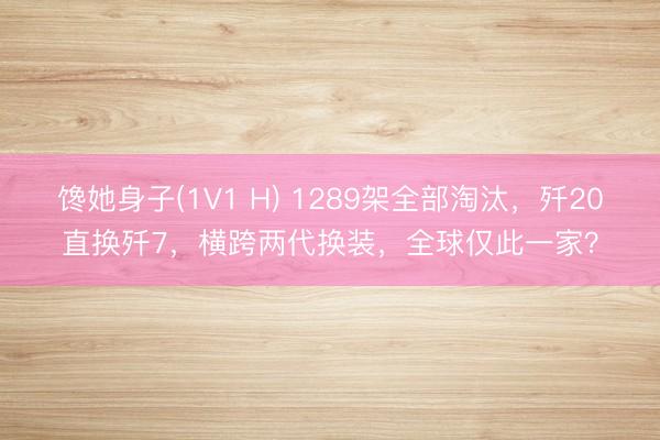 馋她身子(1V1 H) 1289架全部淘汰，歼20直换歼7，横跨两代换装，全球仅此一家？