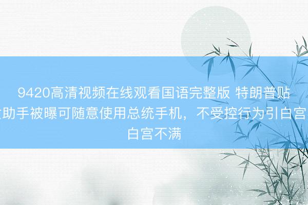 9420高清视频在线观看国语完整版 特朗普贴身女助手被曝可随意使用总统手机，不受控行为引白宫不满