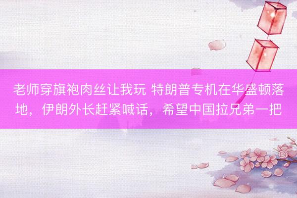老师穿旗袍肉丝让我玩 特朗普专机在华盛顿落地，伊朗外长赶紧喊话，希望中国拉兄弟一把