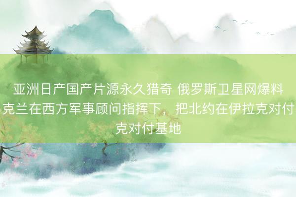 亚洲日产国产片源永久猎奇 俄罗斯卫星网爆料，乌克兰在西方军事顾问指挥下，把北约在伊拉克对付基地
