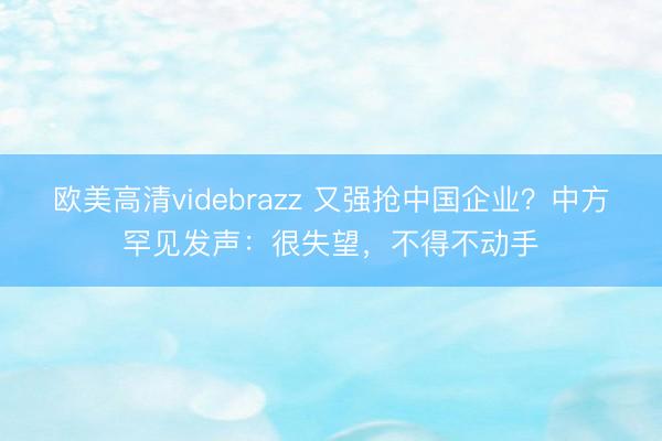 欧美高清videbrazz 又强抢中国企业？中方罕见发声：很失望，不得不动手