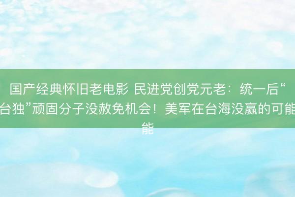 国产经典怀旧老电影 民进党创党元老：统一后“台独”顽固分子没赦免机会！美军在台海没赢的可能