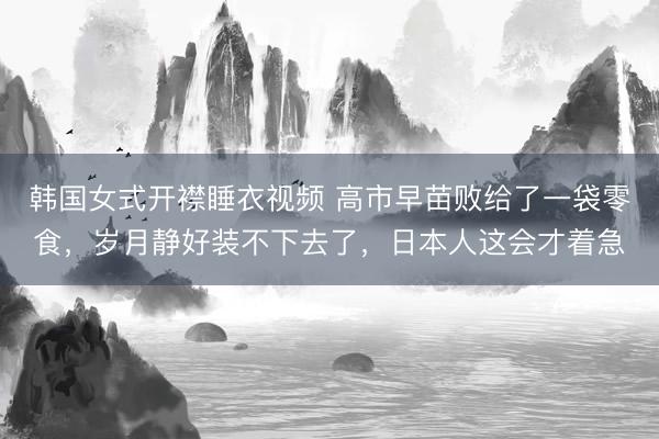 韩国女式开襟睡衣视频 高市早苗败给了一袋零食，岁月静好装不下去了，日本人这会才着急