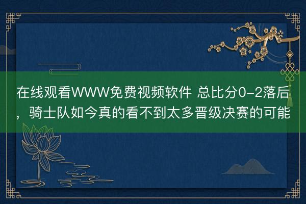 在线观看WWW免费视频软件 总比分0-2落后，骑士队如今真的看不到太多晋级决赛的可能