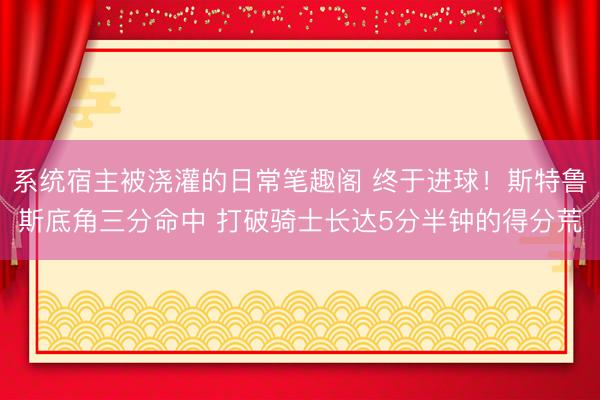 系统宿主被浇灌的日常笔趣阁 终于进球！斯特鲁斯底角三分命中 打破骑士长达5分半钟的得分荒