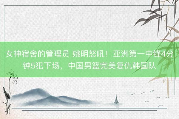 女神宿舍的管理员 姚明怒吼！亚洲第一中锋4分钟5犯下场，中国男篮完美复仇韩国队