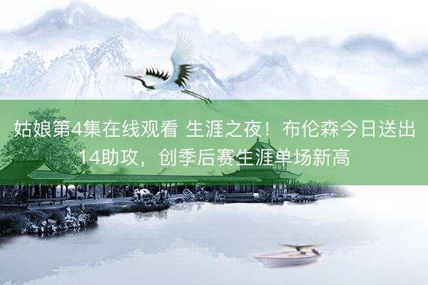 姑娘第4集在线观看 生涯之夜！布伦森今日送出14助攻，创季后赛生涯单场新高