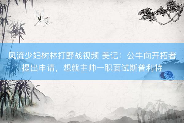 风流少妇树林打野战视频 美记：公牛向开拓者提出申请，想就主帅一职面试斯普利特