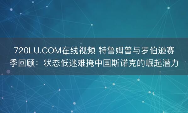 720LU.COM在线视频 特鲁姆普与罗伯逊赛季回顾：状态低迷难掩中国斯诺克的崛起潜力