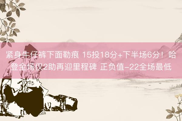 紧身牛仔裤下面勒痕 15投18分+下半场6分！哈登全场仅2助再迎里程碑 正负值-22全场最低