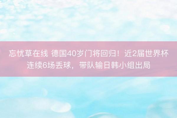忘忧草在线 德国40岁门将回归！近2届世界杯连续6场丢球，带队输日韩小组出局