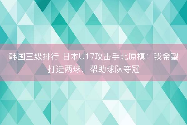 韩国三级排行 日本U17攻击手北原槙：我希望打进两球，帮助球队夺冠