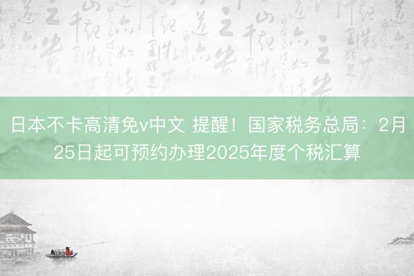 日本不卡高清免v中文 提醒！国家税务总局：2月25日起可预约办理2025年度个税汇算